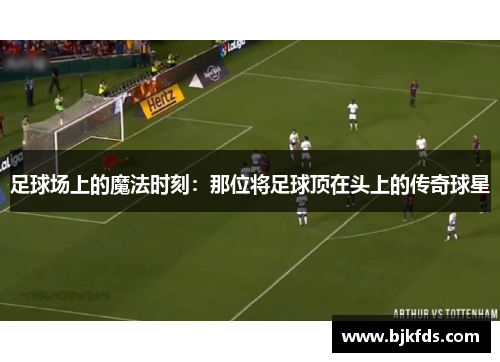 足球场上的魔法时刻：那位将足球顶在头上的传奇球星