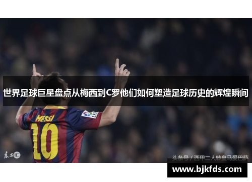 世界足球巨星盘点从梅西到C罗他们如何塑造足球历史的辉煌瞬间