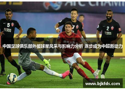 中国足球俱乐部外援球星风采与影响力分析 逐步成为中超新动力