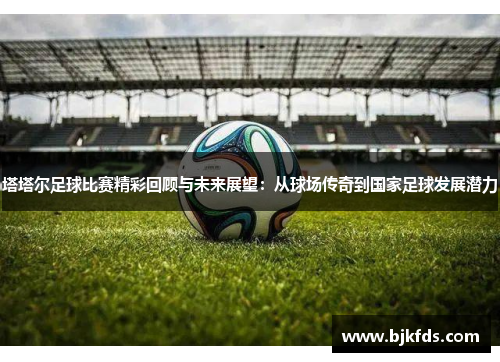 塔塔尔足球比赛精彩回顾与未来展望：从球场传奇到国家足球发展潜力